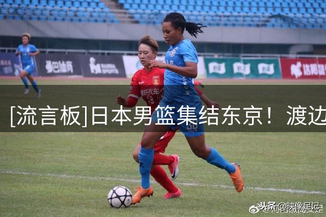 [流言板]日本男篮集结东京！渡边雄太谈育儿：很有趣，脸上笑容满满